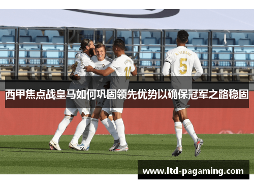 西甲焦点战皇马如何巩固领先优势以确保冠军之路稳固