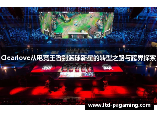 Clearlove从电竞王者到篮球新星的转型之路与跨界探索