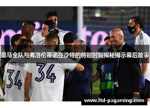 皇马全队与弗洛伦蒂诺在沙特的特别时刻揭秘揭示幕后故事