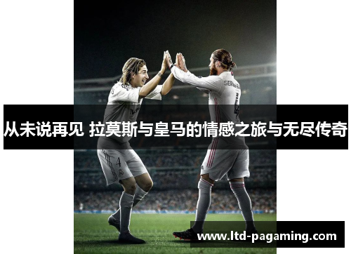 从未说再见 拉莫斯与皇马的情感之旅与无尽传奇