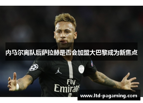 内马尔离队后萨拉赫是否会加盟大巴黎成为新焦点