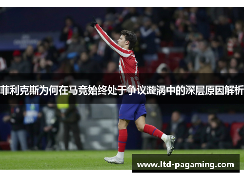 菲利克斯为何在马竞始终处于争议漩涡中的深层原因解析