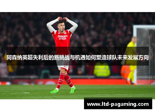阿森纳英超失利后的新挑战与机遇如何塑造球队未来发展方向