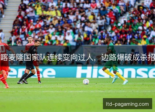 喀麦隆国家队连续变向过人,边路爆破成杀招 喀麦隆国家队连续变向过人,边路爆破成杀招